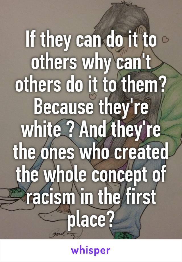 If they can do it to others why can't others do it to them? Because they're white ? And they're the ones who created the whole concept of racism in the first place?