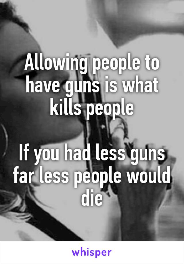 Allowing people to have guns is what kills people

If you had less guns far less people would die