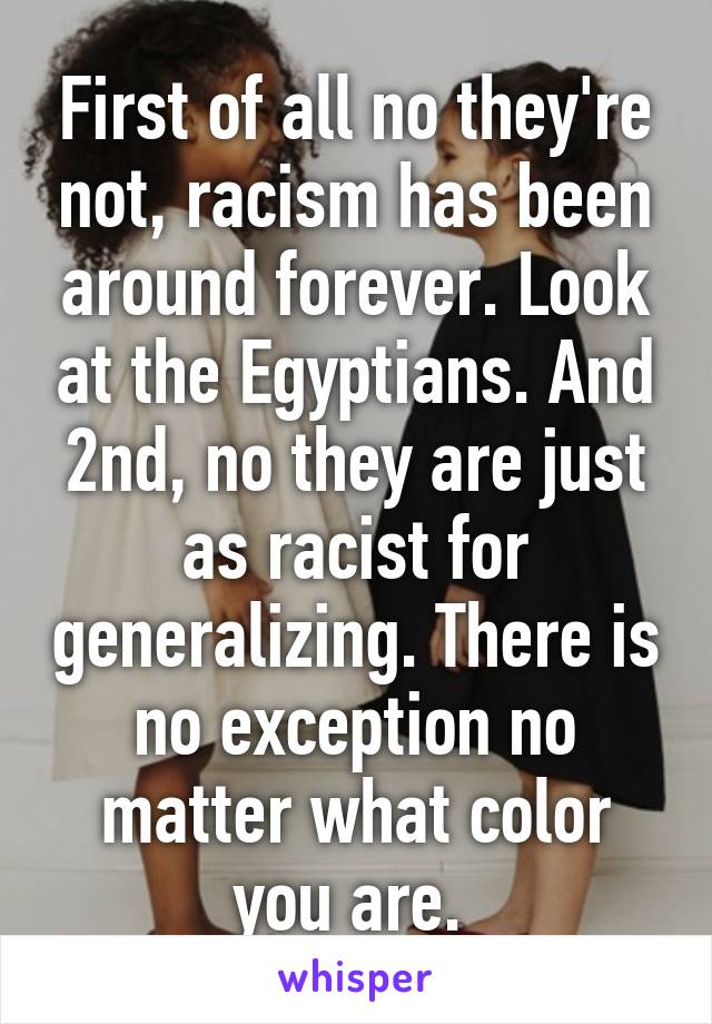 First of all no they're not, racism has been around forever. Look at the Egyptians. And 2nd, no they are just as racist for generalizing. There is no exception no matter what color you are. 