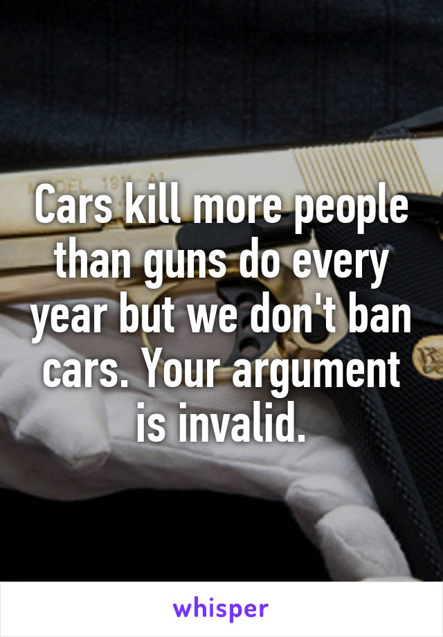 Cars kill more people than guns do every year but we don't ban cars. Your argument is invalid.