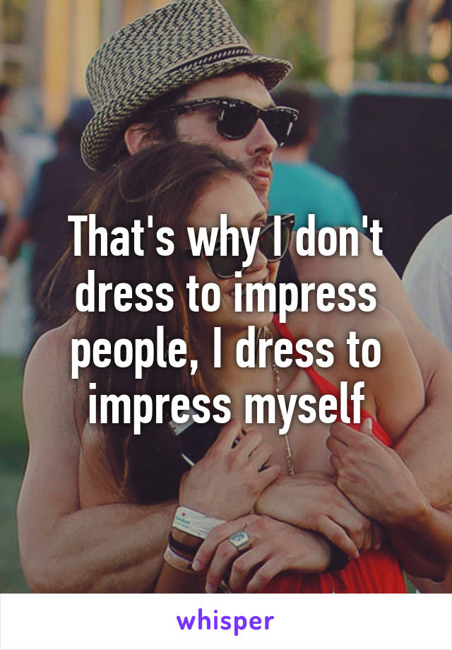 That's why I don't dress to impress people, I dress to impress myself