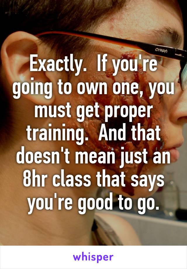 Exactly.  If you're going to own one, you must get proper training.  And that doesn't mean just an 8hr class that says you're good to go.