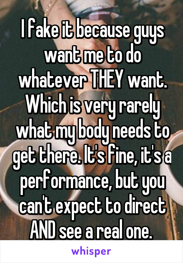 I fake it because guys want me to do whatever THEY want. Which is very rarely what my body needs to get there. It's fine, it's a performance, but you can't expect to direct AND see a real one. 