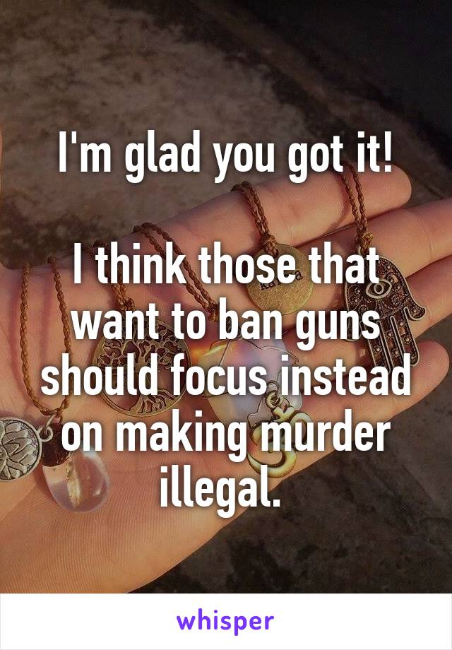 I'm glad you got it!

I think those that want to ban guns should focus instead on making murder illegal. 