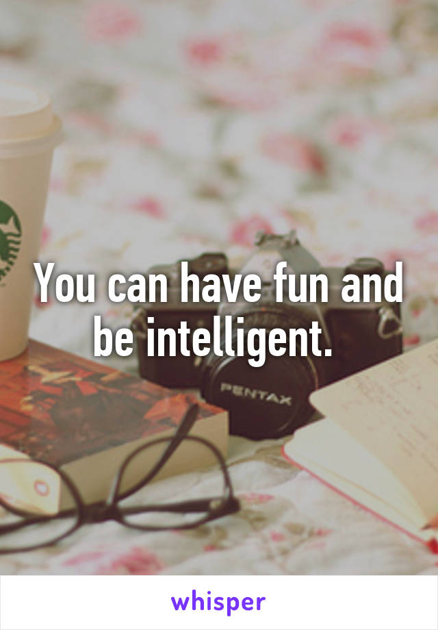 You can have fun and be intelligent. 