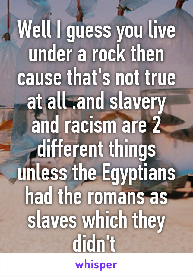 Well I guess you live under a rock then cause that's not true at all .and slavery and racism are 2 different things unless the Egyptians had the romans as slaves which they didn't 