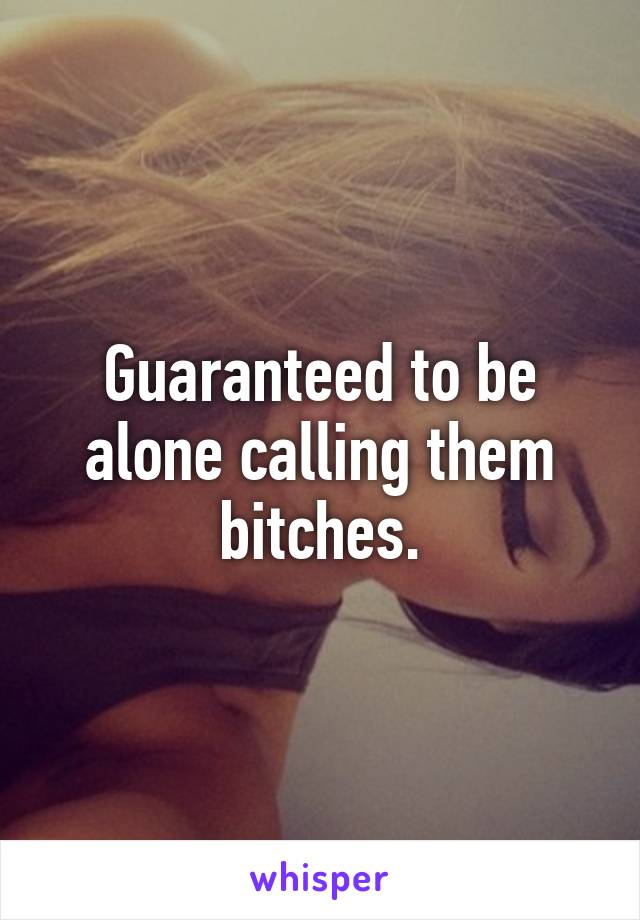 Guaranteed to be alone calling them bitches.