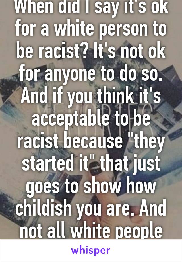 When did I say it's ok for a white person to be racist? It's not ok for anyone to do so. And if you think it's acceptable to be racist because "they started it" that just goes to show how childish you are. And not all white people are racist.