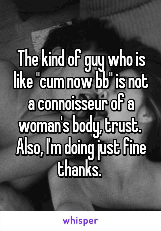 The kind of guy who is like "cum now bb" is not a connoisseur of a woman's body, trust. 
Also, I'm doing just fine thanks. 