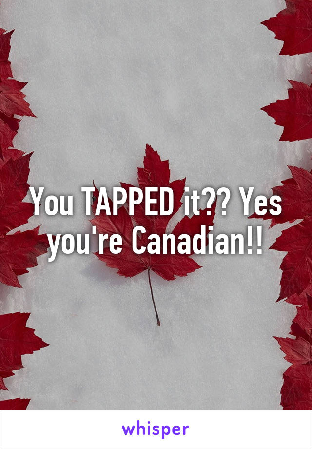 You TAPPED it?? Yes you're Canadian!!