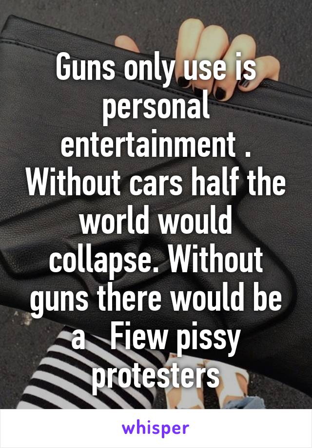 Guns only use is personal entertainment . Without cars half the world would collapse. Without guns there would be a   Fiew pissy protesters