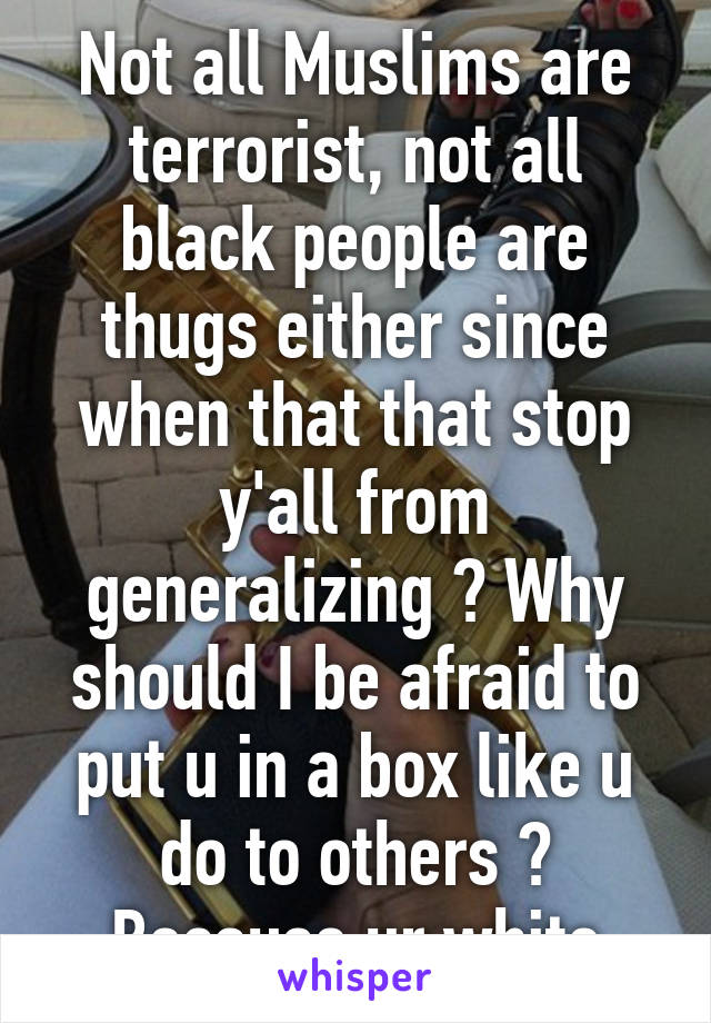 Not all Muslims are terrorist, not all black people are thugs either since when that that stop y'all from generalizing ? Why should I be afraid to put u in a box like u do to others ? Because ur white