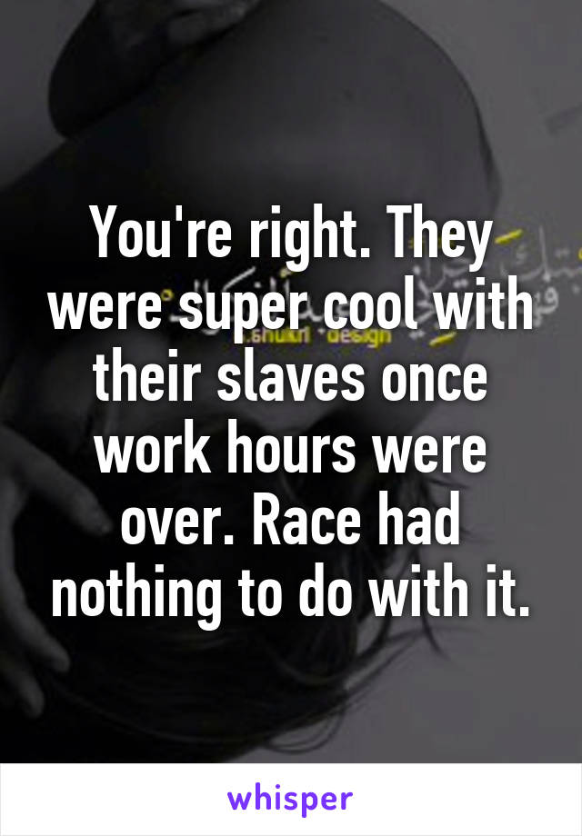 You're right. They were super cool with their slaves once work hours were over. Race had nothing to do with it.