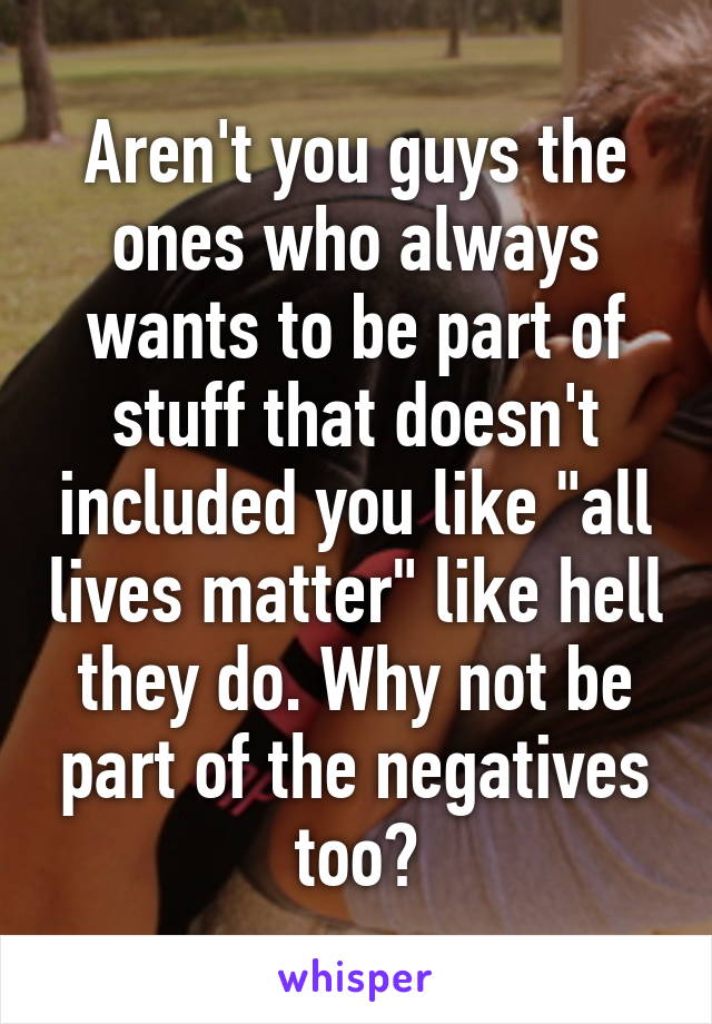 Aren't you guys the ones who always wants to be part of stuff that doesn't included you like "all lives matter" like hell they do. Why not be part of the negatives too?