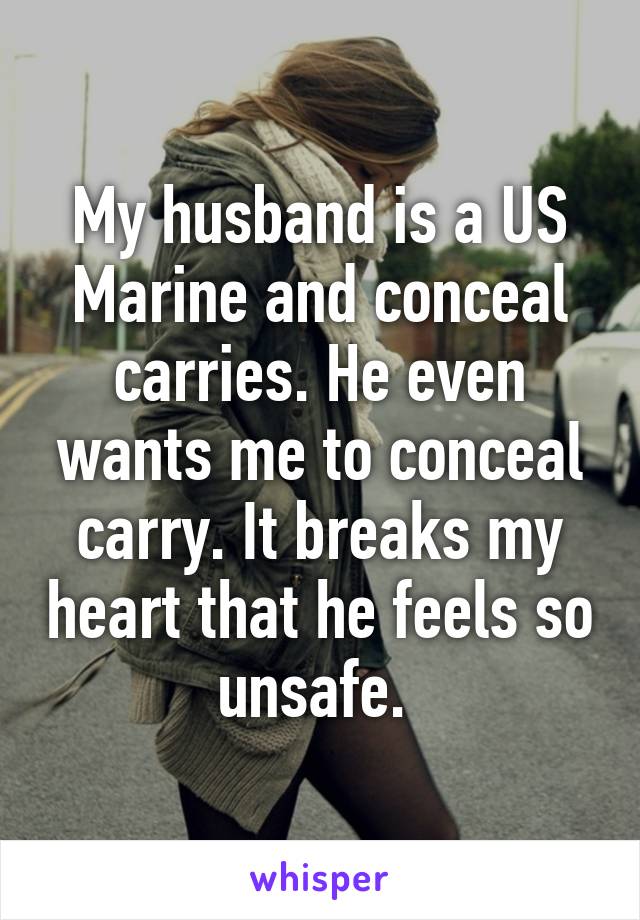 My husband is a US Marine and conceal carries. He even wants me to conceal carry. It breaks my heart that he feels so unsafe. 