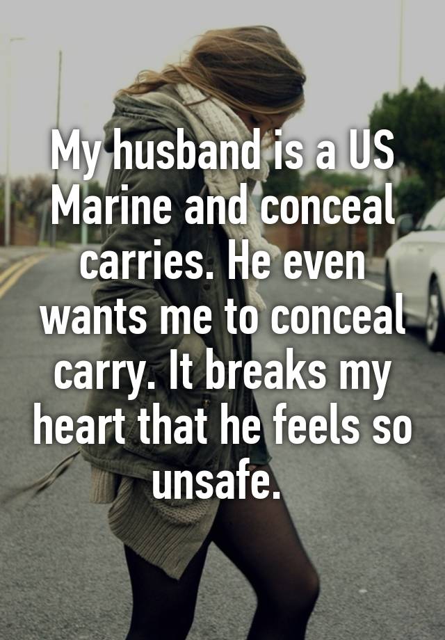 My husband is a US Marine and conceal carries. He even wants me to conceal carry. It breaks my heart that he feels so unsafe. 