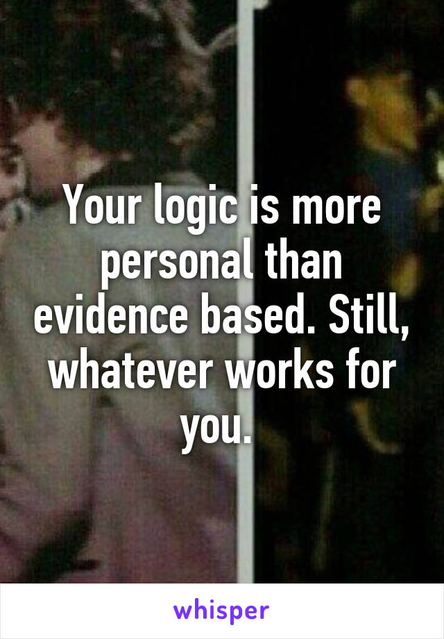 Your logic is more personal than evidence based. Still, whatever works for you. 