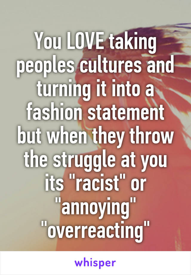 You LOVE taking peoples cultures and turning it into a fashion statement but when they throw the struggle at you its "racist" or "annoying" "overreacting"