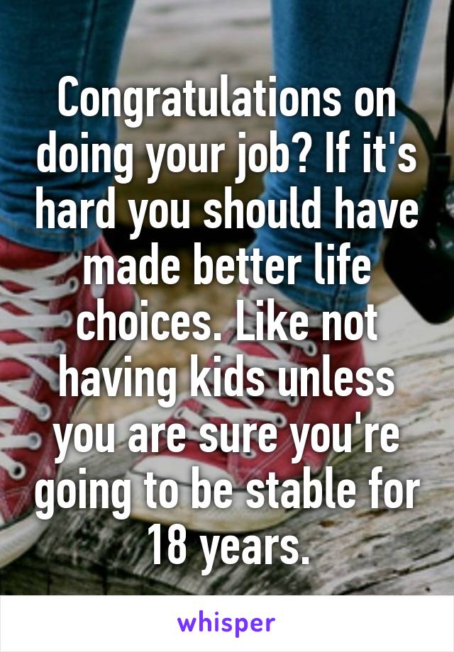 Congratulations on doing your job? If it's hard you should have made better life choices. Like not having kids unless you are sure you're going to be stable for 18 years.