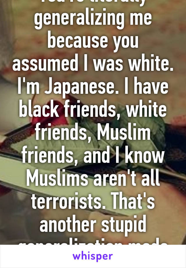 You're literally generalizing me because you assumed I was white. I'm Japanese. I have black friends, white friends, Muslim friends, and I know Muslims aren't all terrorists. That's another stupid generalization made by people like you.