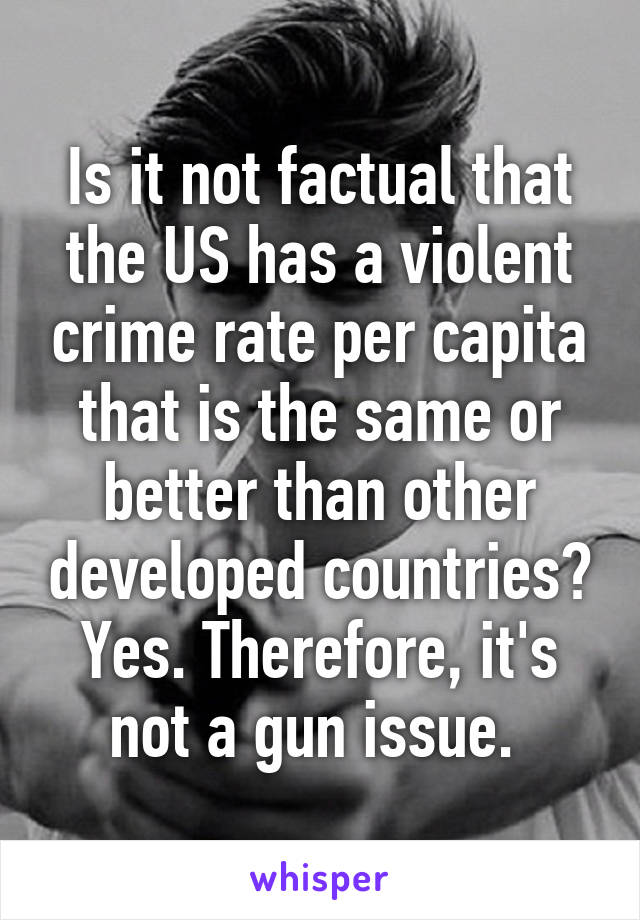 Is it not factual that the US has a violent crime rate per capita that is the same or better than other developed countries? Yes. Therefore, it's not a gun issue. 