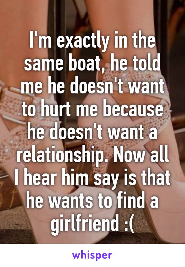 I'm exactly in the same boat, he told me he doesn't want to hurt me because he doesn't want a relationship. Now all I hear him say is that he wants to find a girlfriend :(