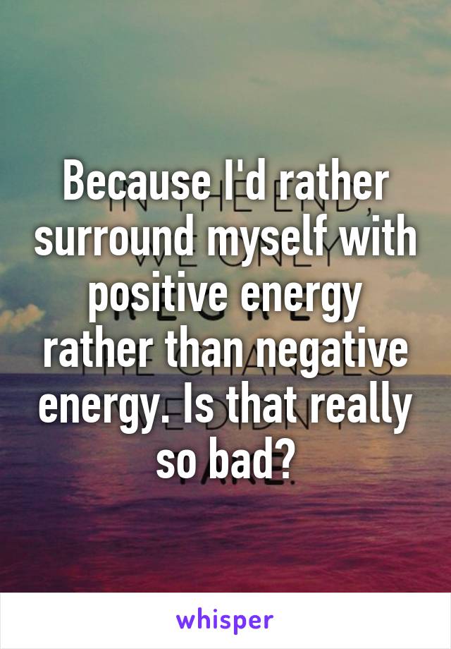 Because I'd rather surround myself with positive energy rather than negative energy. Is that really so bad?