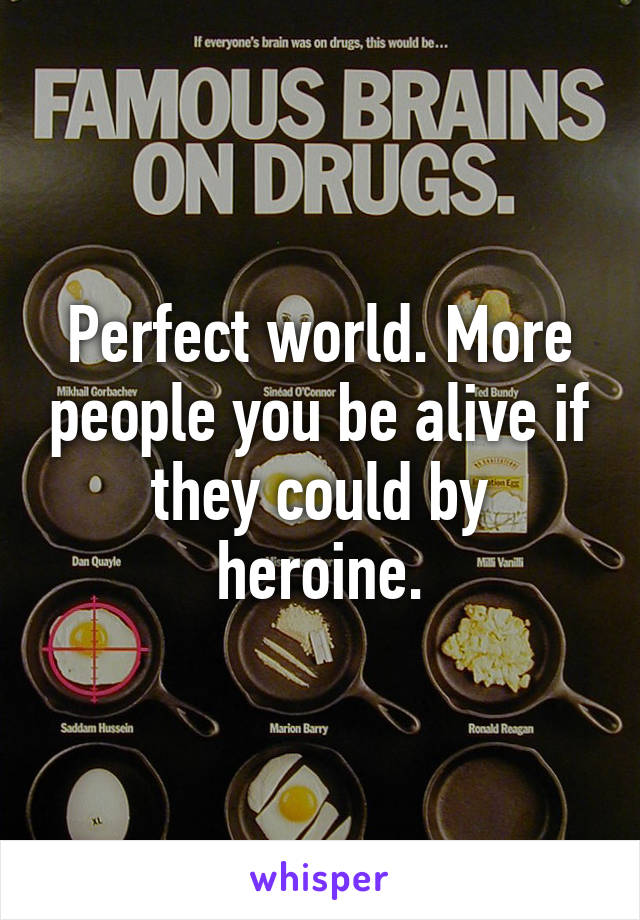 Perfect world. More people you be alive if they could by heroine.