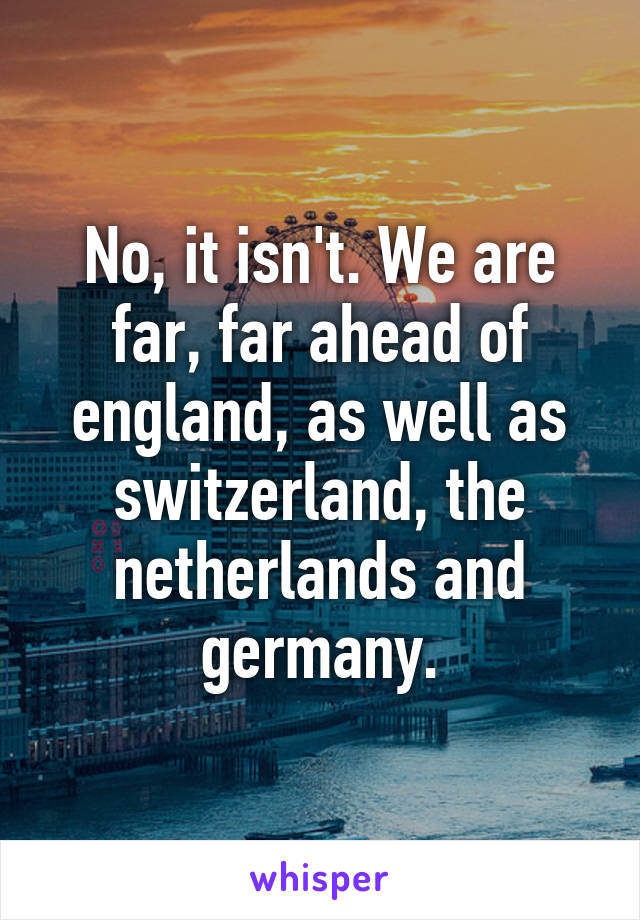 No, it isn't. We are far, far ahead of england, as well as switzerland, the netherlands and germany.