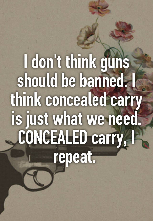 I don't think guns should be banned. I think concealed carry is just what we need. CONCEALED carry, I repeat. 