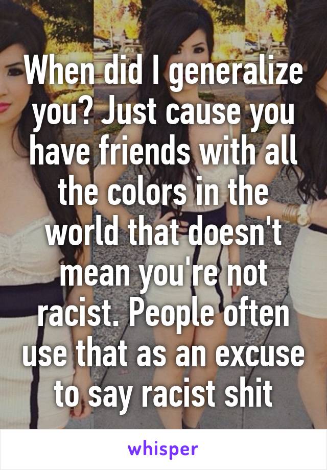 When did I generalize you? Just cause you have friends with all the colors in the world that doesn't mean you're not racist. People often use that as an excuse to say racist shit