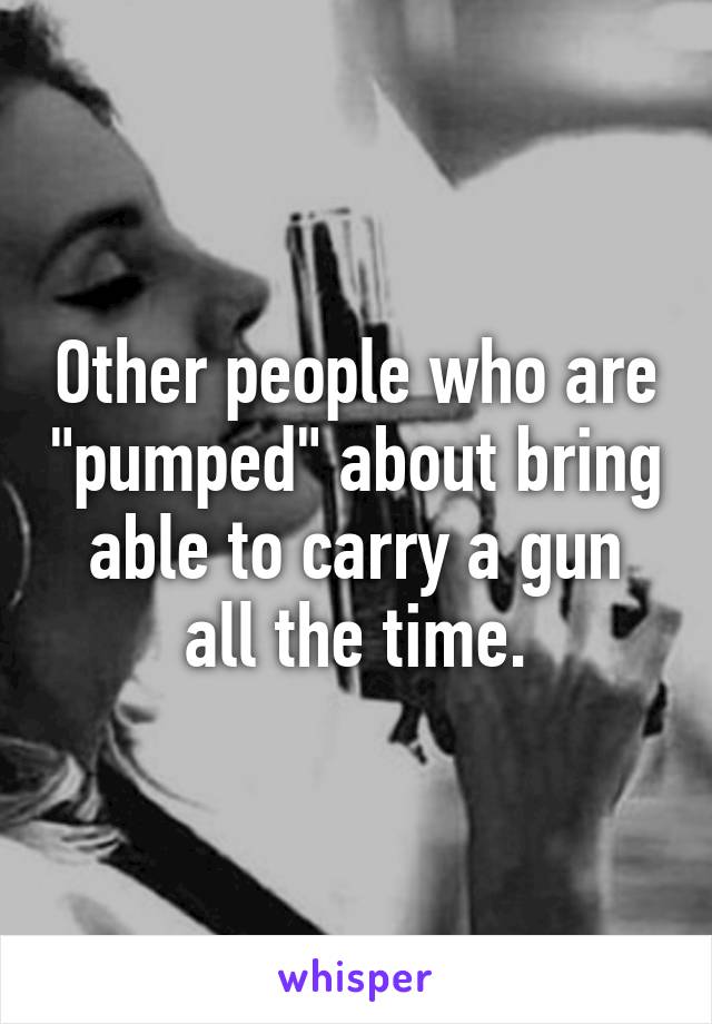 Other people who are "pumped" about bring able to carry a gun all the time.