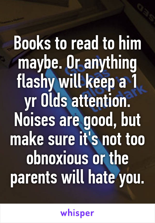 Books to read to him maybe. Or anything flashy will keep a 1 yr Olds attention. Noises are good, but make sure it's not too obnoxious or the parents will hate you.
