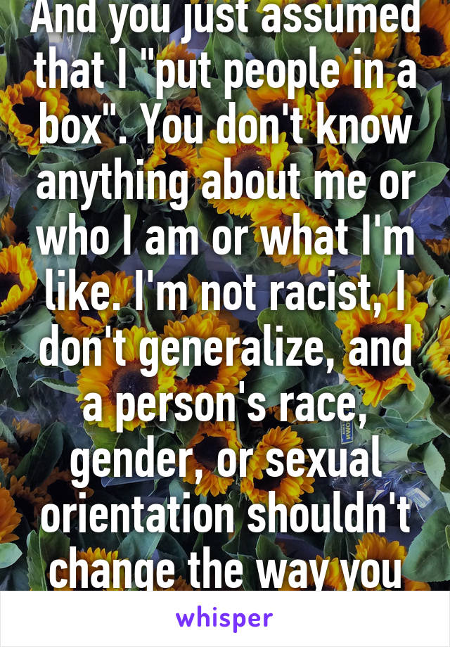 And you just assumed that I "put people in a box". You don't know anything about me or who I am or what I'm like. I'm not racist, I don't generalize, and a person's race, gender, or sexual orientation shouldn't change the way you see them. 