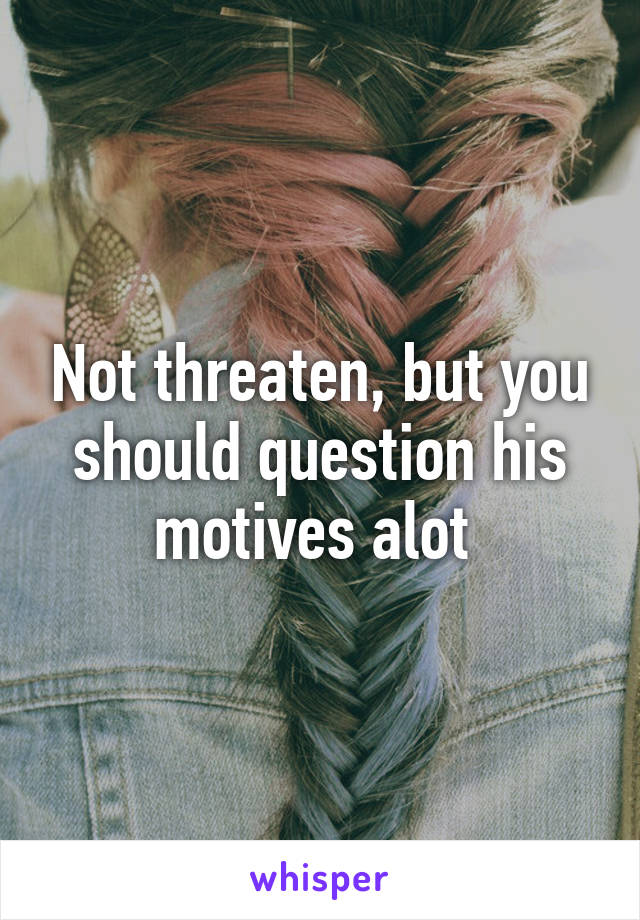 Not threaten, but you should question his motives alot 