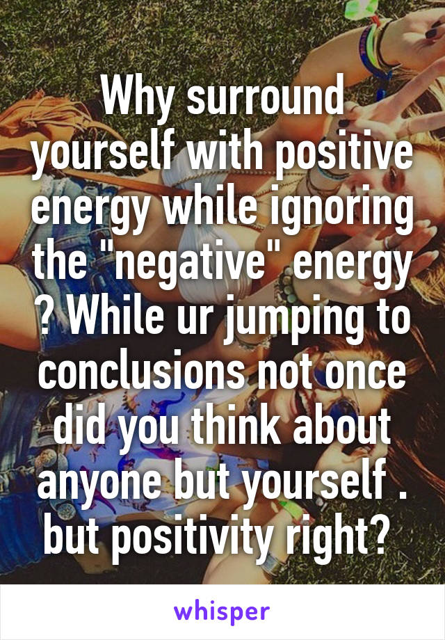 Why surround yourself with positive energy while ignoring the "negative" energy ? While ur jumping to conclusions not once did you think about anyone but yourself . but positivity right? 