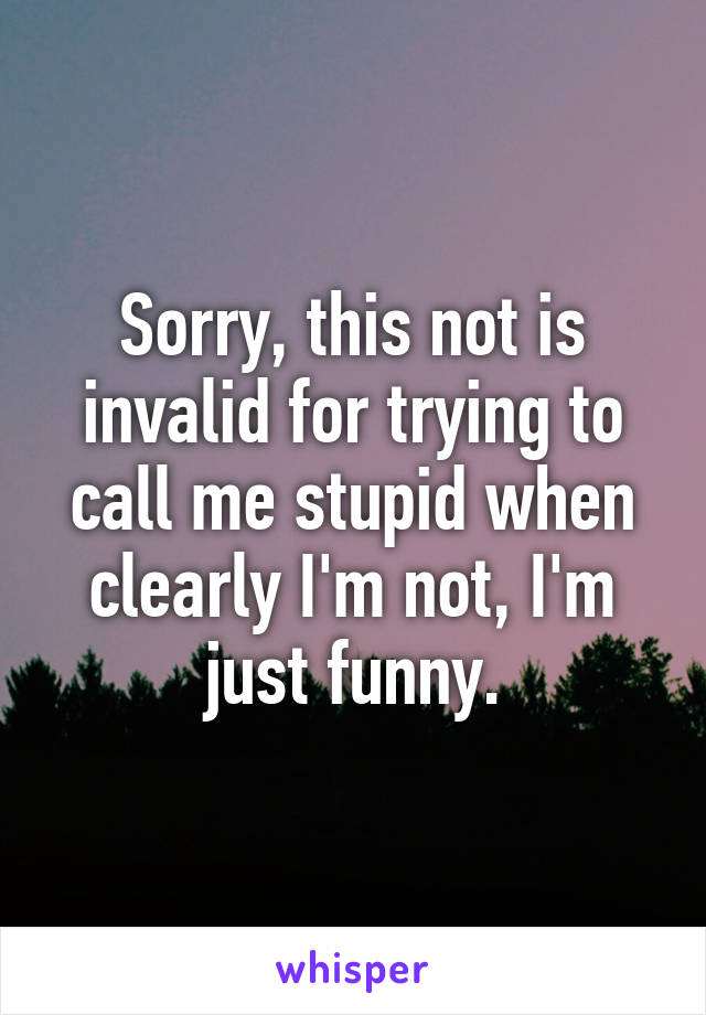 Sorry, this not is invalid for trying to call me stupid when clearly I'm not, I'm just funny.