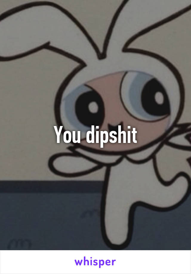 You dipshit