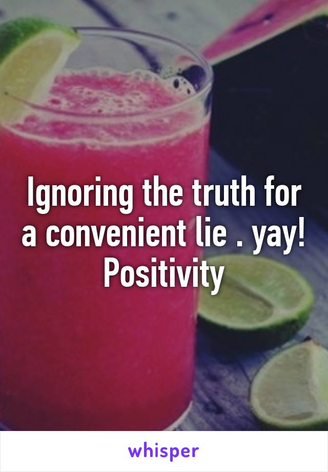 Ignoring the truth for a convenient lie . yay! Positivity