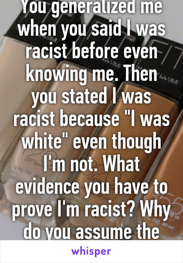 You generalized me when you said I was racist before even knowing me. Then you stated I was racist because "I was white" even though I'm not. What evidence you have to prove I'm racist? Why do you assume the negatives in people?