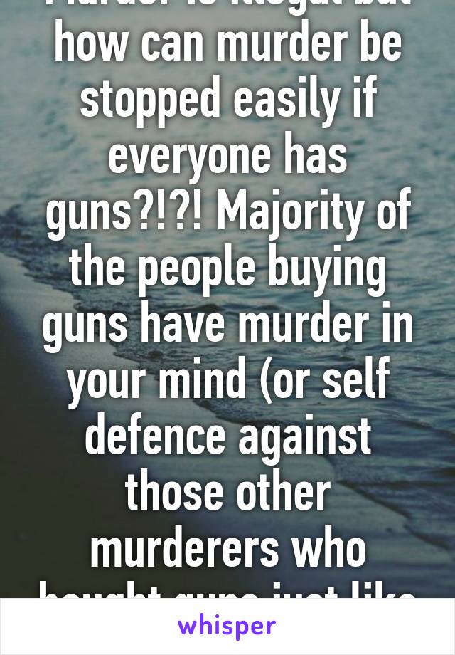 Murder is illegal but how can murder be stopped easily if everyone has guns?!?! Majority of the people buying guns have murder in your mind (or self defence against those other murderers who bought guns just like you)