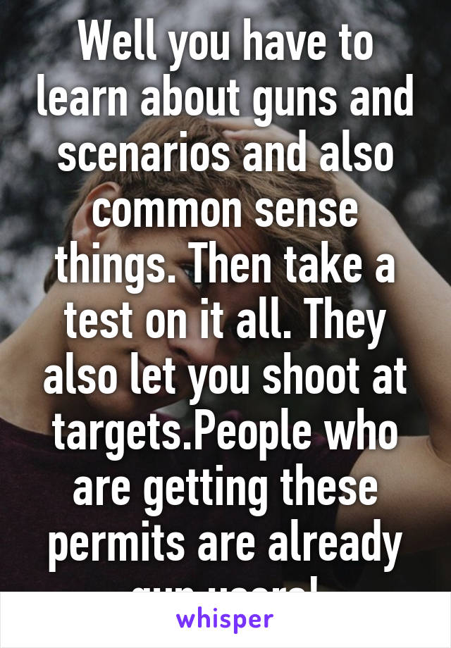 Well you have to learn about guns and scenarios and also common sense things. Then take a test on it all. They also let you shoot at targets.People who are getting these permits are already gun users!