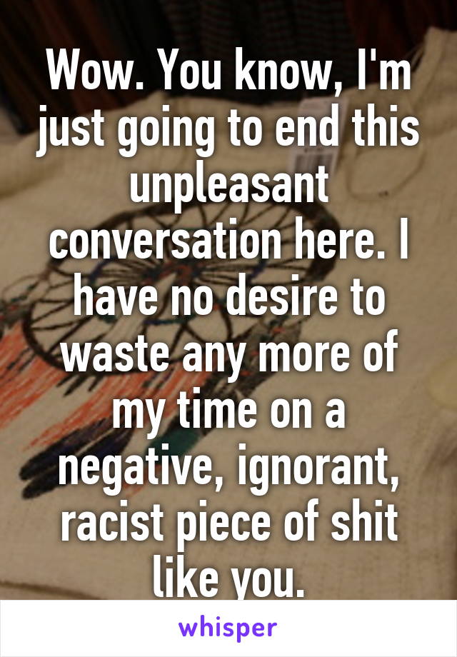 Wow. You know, I'm just going to end this unpleasant conversation here. I have no desire to waste any more of my time on a negative, ignorant, racist piece of shit like you.