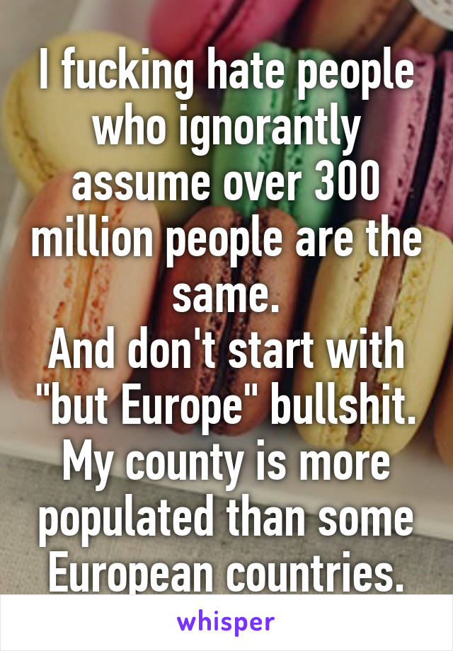 I fucking hate people who ignorantly assume over 300 million people are the same.
And don't start with "but Europe" bullshit. My county is more populated than some European countries.