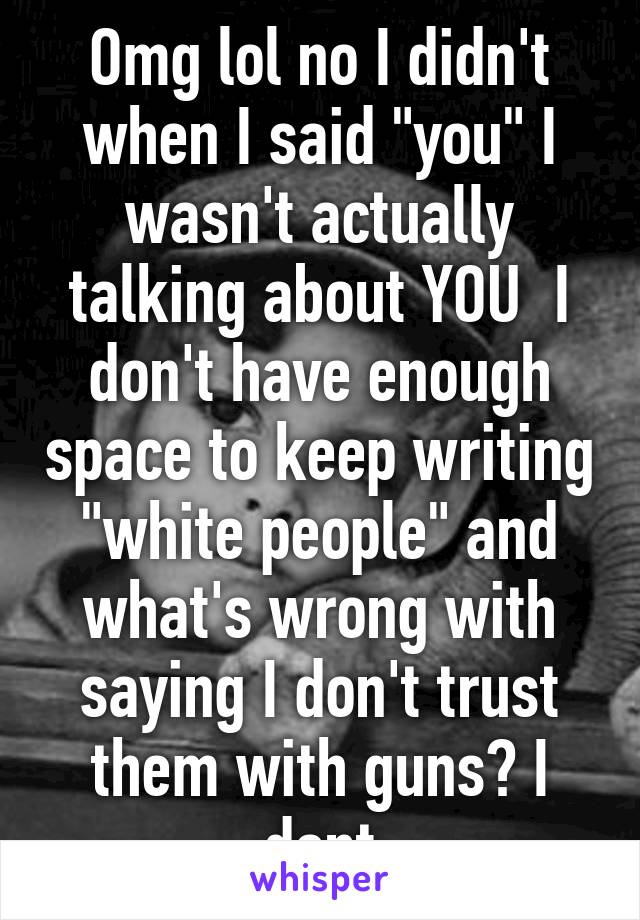 Omg lol no I didn't when I said "you" I wasn't actually talking about YOU  I don't have enough space to keep writing "white people" and what's wrong with saying I don't trust them with guns? I dont