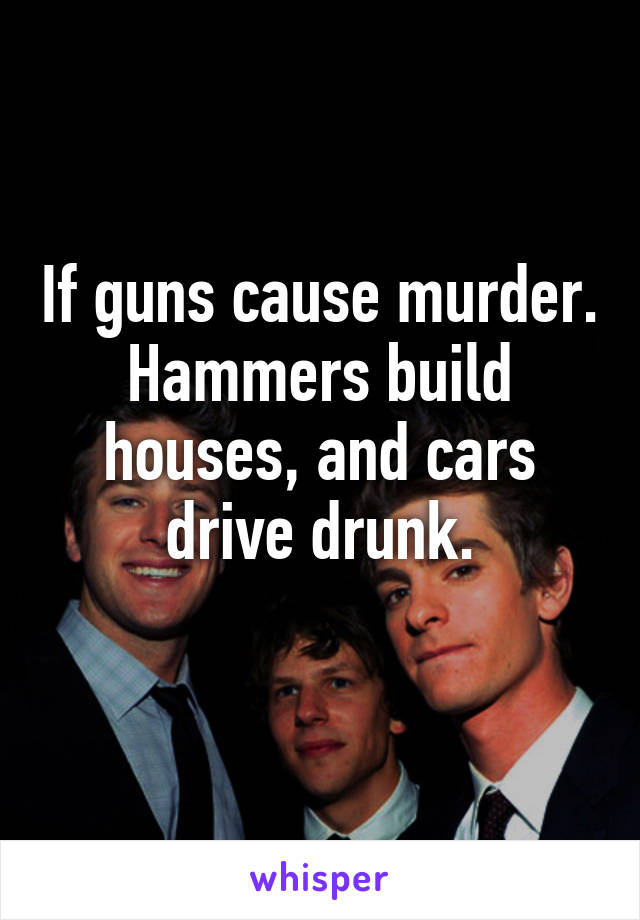 If guns cause murder. Hammers build houses, and cars drive drunk.
