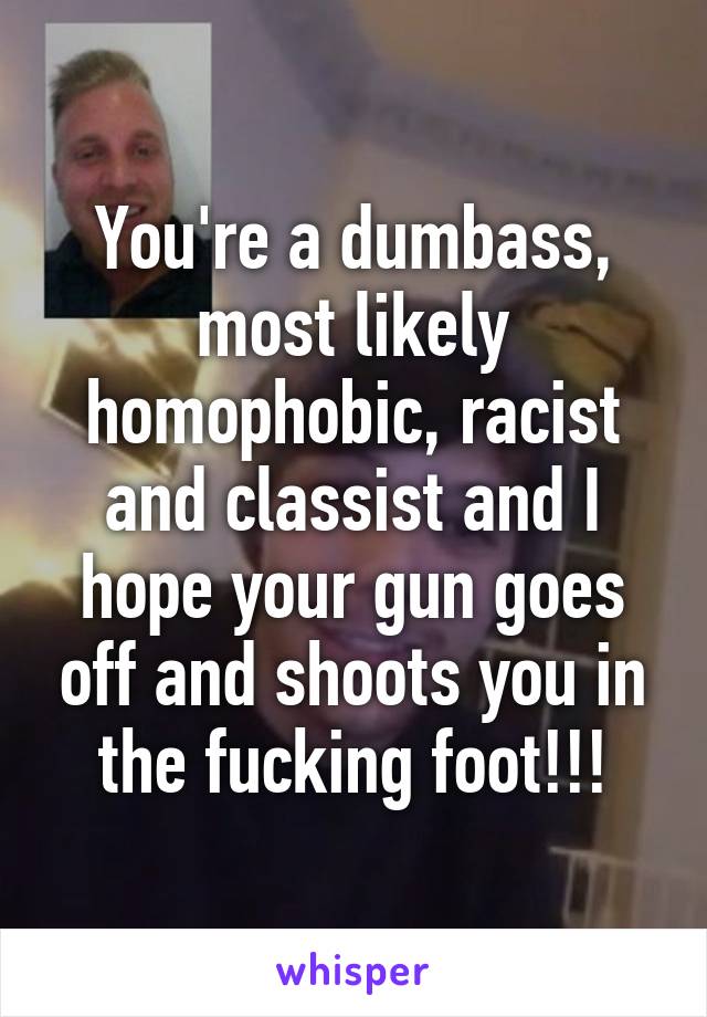 You're a dumbass, most likely homophobic, racist and classist and I hope your gun goes off and shoots you in the fucking foot!!!