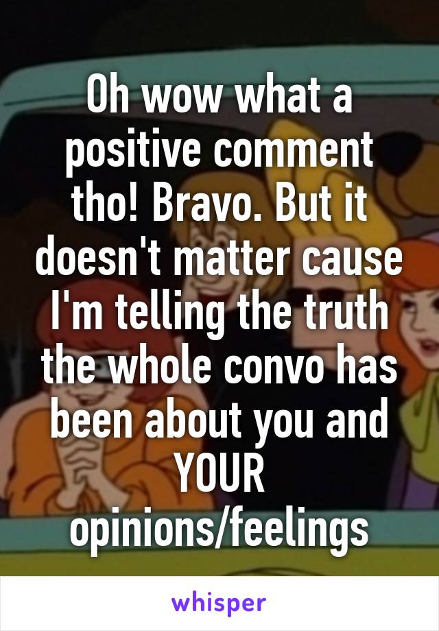 Oh wow what a positive comment tho! Bravo. But it doesn't matter cause I'm telling the truth the whole convo has been about you and YOUR opinions/feelings