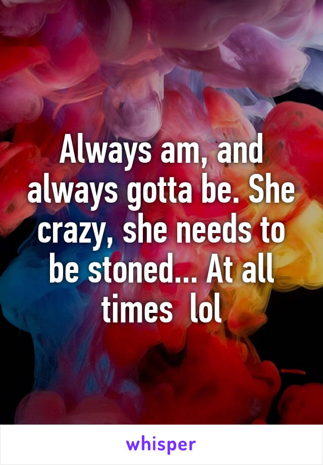 Always am, and always gotta be. She crazy, she needs to be stoned... At all times  lol