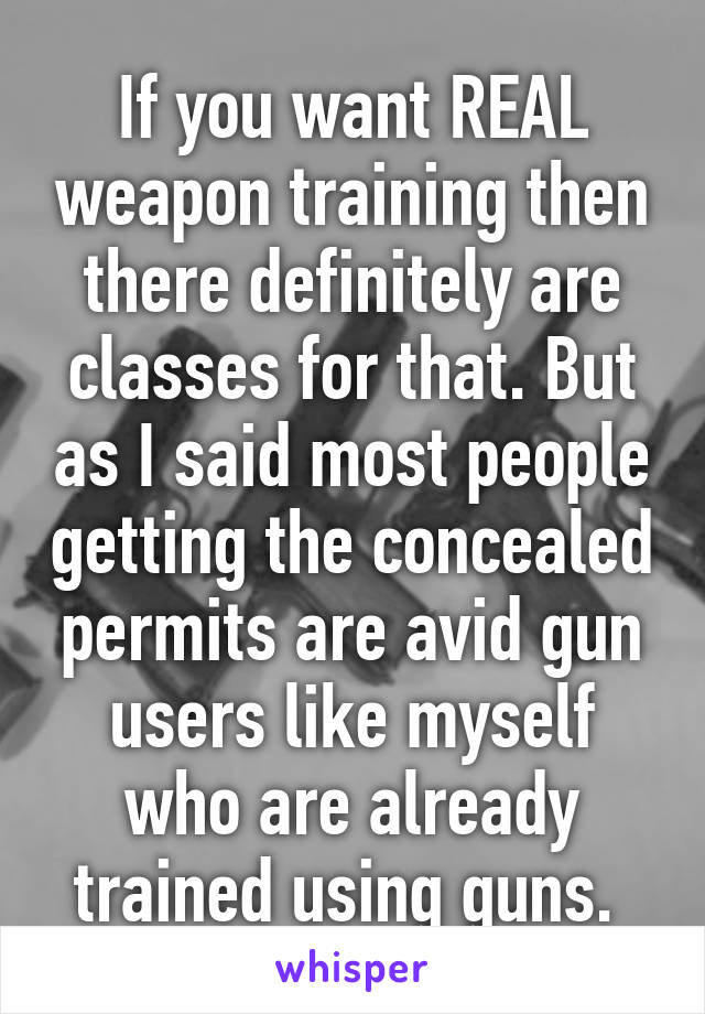 If you want REAL weapon training then there definitely are classes for that. But as I said most people getting the concealed permits are avid gun users like myself who are already trained using guns. 